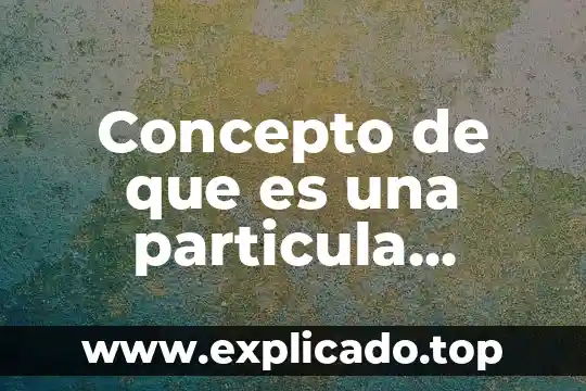Que es una partícula concepto en quimica 5 Concepto de que es una particula microscopica