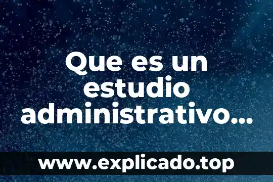 Que es lo que debe contener un proyecto 5 Que es un estudio administrativo en un proyecto